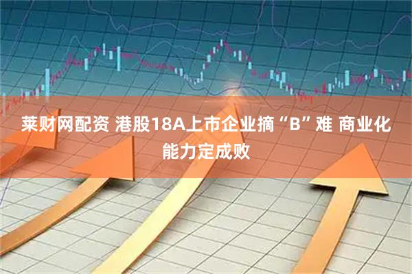 莱财网配资 港股18A上市企业摘“B”难 商业化能力定成败