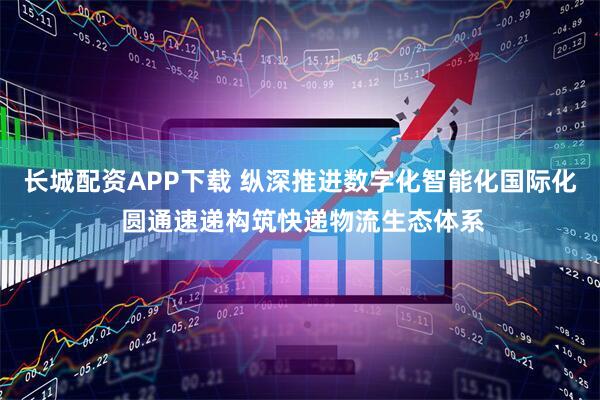 长城配资APP下载 纵深推进数字化智能化国际化 圆通速递构筑快递物流生态体系