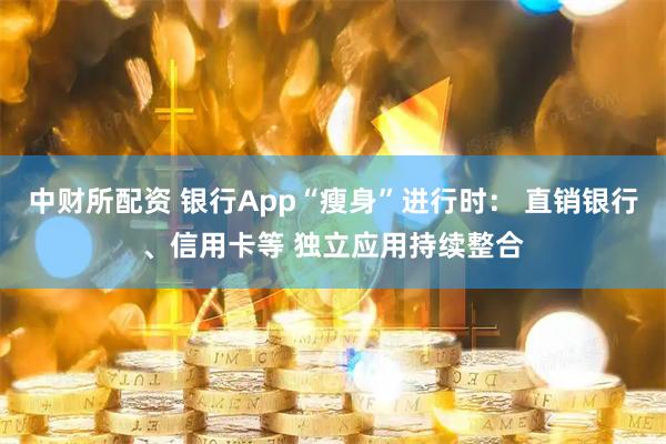 中财所配资 银行App“瘦身”进行时： 直销银行、信用卡等 独立应用持续整合