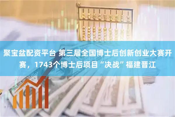 聚宝盆配资平台 第三届全国博士后创新创业大赛开赛，1743个博士后项目“决战”福建晋江