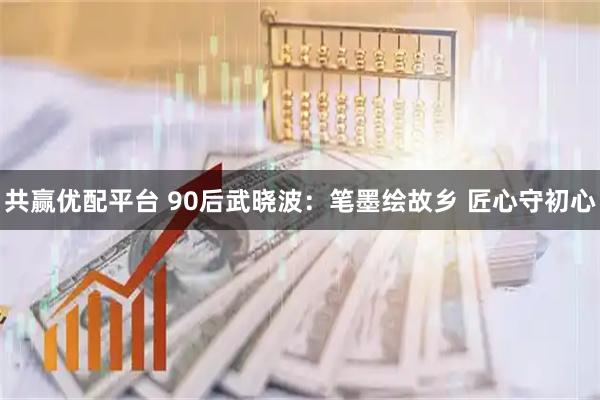 共赢优配平台 90后武晓波：笔墨绘故乡 匠心守初心