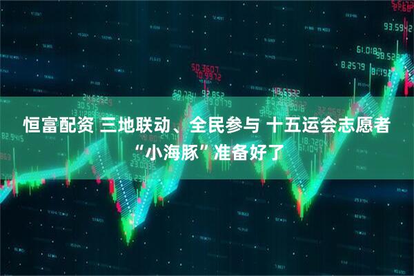 恒富配资 三地联动、全民参与 十五运会志愿者“小海豚”准备好了