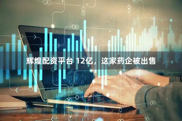 辉煌配资平台 12亿，这家药企被出售