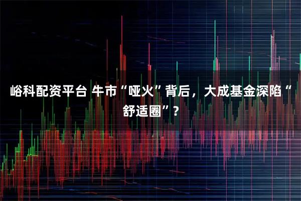 峪科配资平台 牛市“哑火”背后，大成基金深陷“舒适圈”？