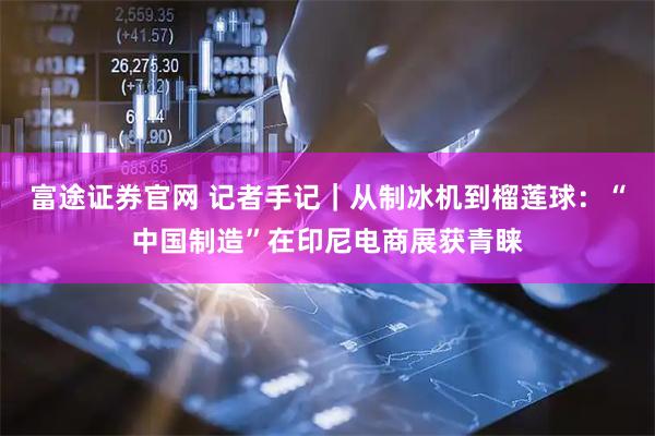 富途证券官网 记者手记｜从制冰机到榴莲球：“中国制造”在印尼电商展获青睐