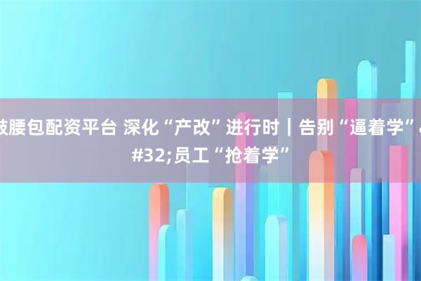 鼓腰包配资平台 深化“产改”进行时｜告别“逼着学” 员工“抢着学”