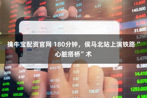 擒牛宝配资官网 180分钟，侯马北站上演铁路“心脏搭桥”术
