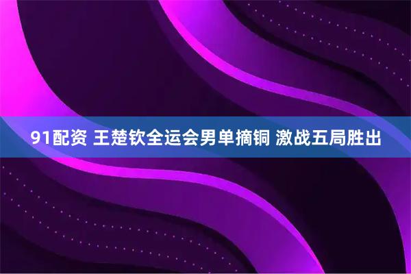 91配资 王楚钦全运会男单摘铜 激战五局胜出