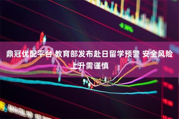 鼎冠优配平台 教育部发布赴日留学预警 安全风险上升需谨慎