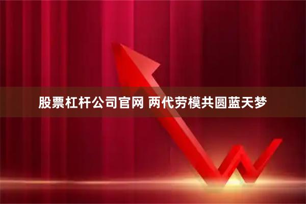 股票杠杆公司官网 两代劳模共圆蓝天梦