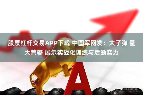 股票杠杆交易APP下载 中国军网发：大子弹 量大管够 展示实战化训练与后勤实力