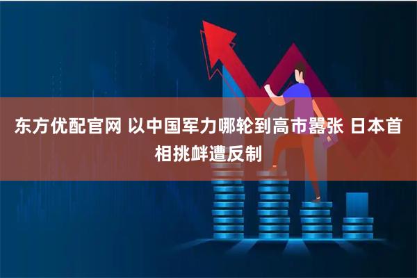 东方优配官网 以中国军力哪轮到高市嚣张 日本首相挑衅遭反制