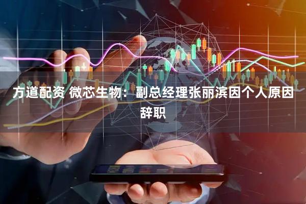 方道配资 微芯生物：副总经理张丽滨因个人原因辞职