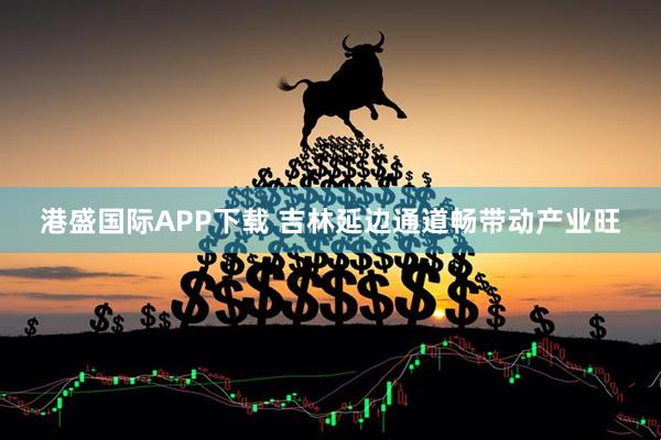 港盛国际APP下载 吉林延边通道畅带动产业旺