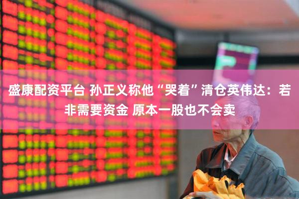 盛康配资平台 孙正义称他“哭着”清仓英伟达：若非需要资金 原本一股也不会卖