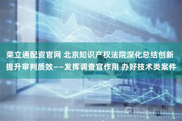 荣立通配资官网 北京知识产权法院深化总结创新 提升审判质效——发挥调查官作用 办好技术类案件