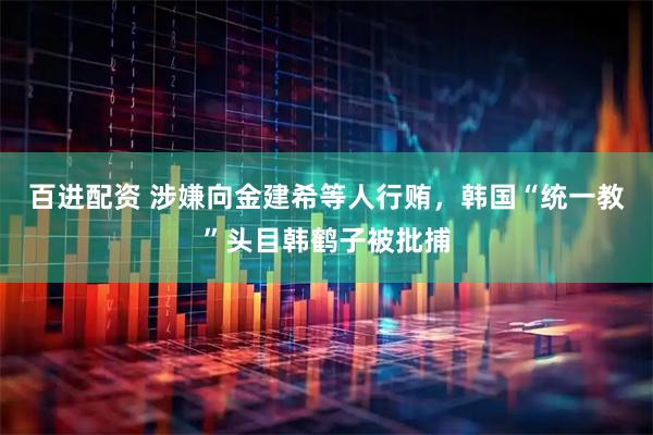 百进配资 涉嫌向金建希等人行贿，韩国“统一教”头目韩鹤子被批捕