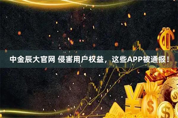 中金辰大官网 侵害用户权益，这些APP被通报！