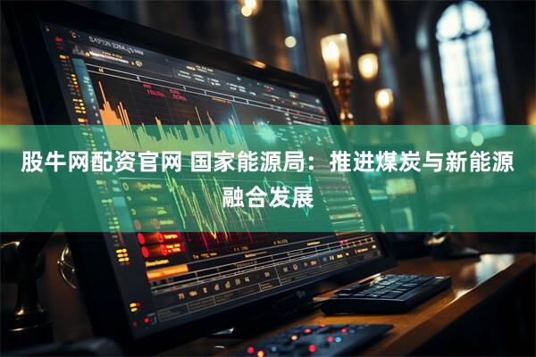 股牛网配资官网 国家能源局：推进煤炭与新能源融合发展