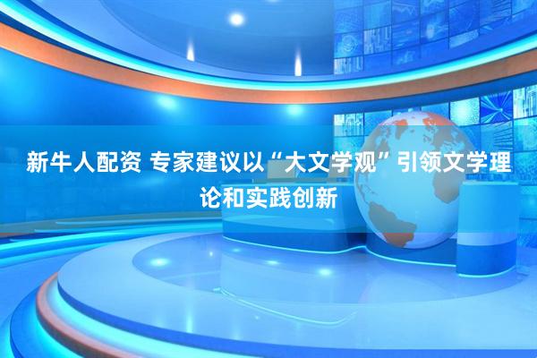 新牛人配资 专家建议以“大文学观”引领文学理论和实践创新