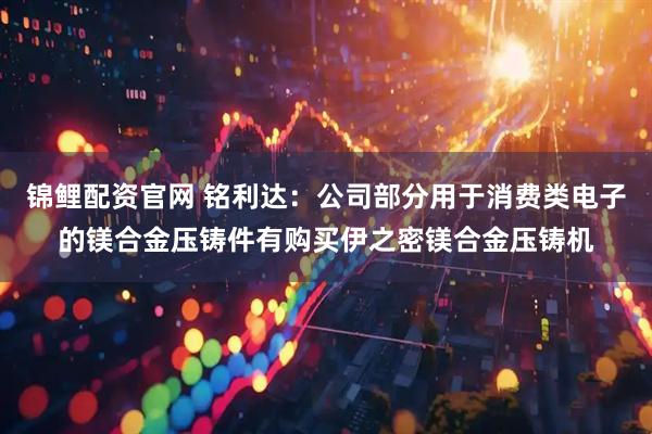 锦鲤配资官网 铭利达：公司部分用于消费类电子的镁合金压铸件有购买伊之密镁合金压铸机