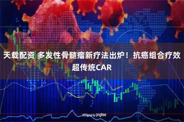 天载配资 多发性骨髓瘤新疗法出炉！抗癌组合疗效超传统CAR