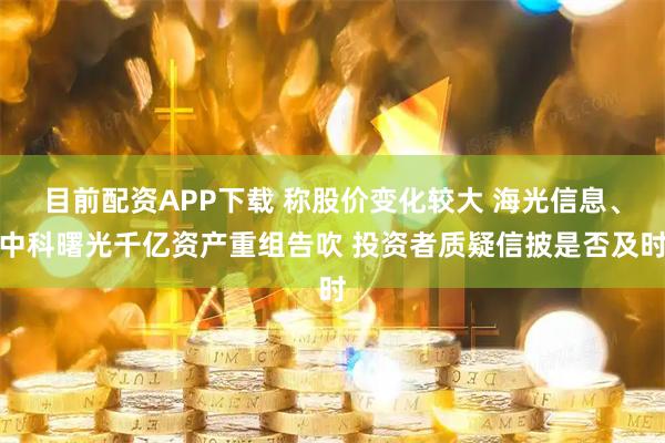 目前配资APP下载 称股价变化较大 海光信息、中科曙光千亿资产重组告吹 投资者质疑信披是否及时