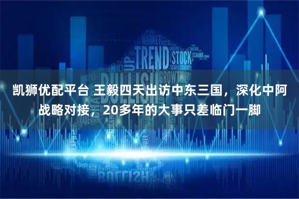 凯狮优配平台 王毅四天出访中东三国，深化中阿战略对接，20多年的大事只差临门一脚