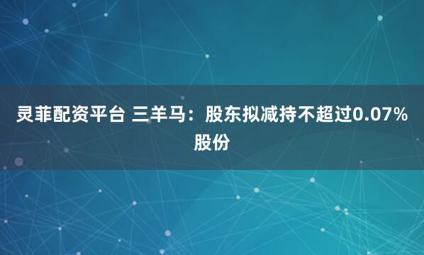 灵菲配资平台 三羊马：股东拟减持不超过0.07%股份