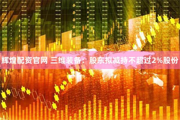 辉煌配资官网 三维装备：股东拟减持不超过2%股份