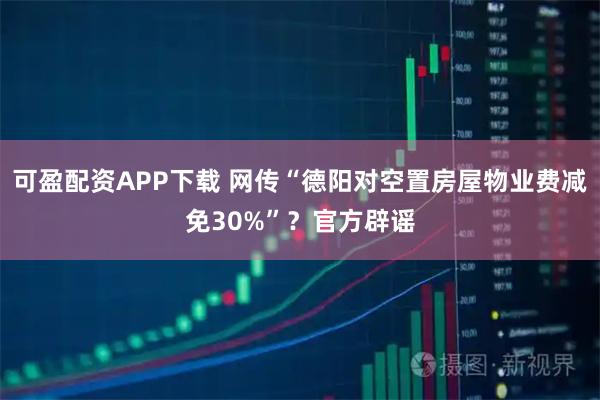 可盈配资APP下载 网传“德阳对空置房屋物业费减免30%”？官方辟谣