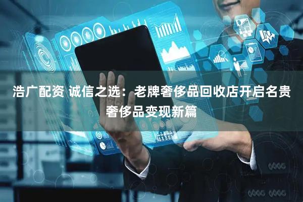 浩广配资 诚信之选：老牌奢侈品回收店开启名贵奢侈品变现新篇