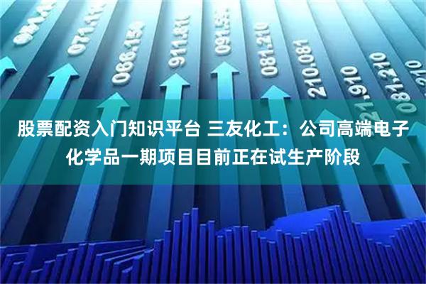 股票配资入门知识平台 三友化工：公司高端电子化学品一期项目目前正在试生产阶段