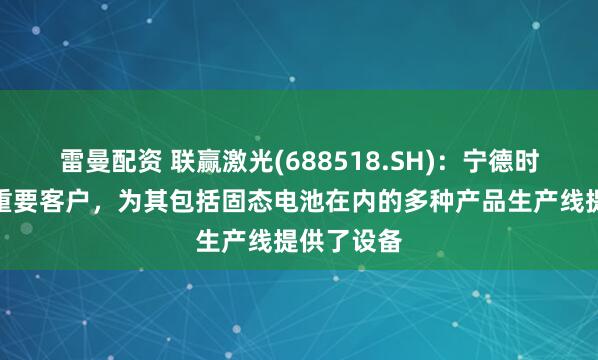雷曼配资 联赢激光(688518.SH)：宁德时代是公司重要客户，为其包括固态电池在内的多种产品生产线提供了设备