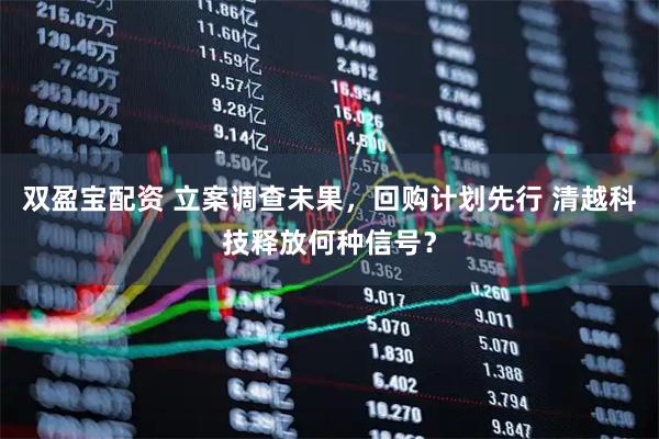 双盈宝配资 立案调查未果，回购计划先行 清越科技释放何种信号？