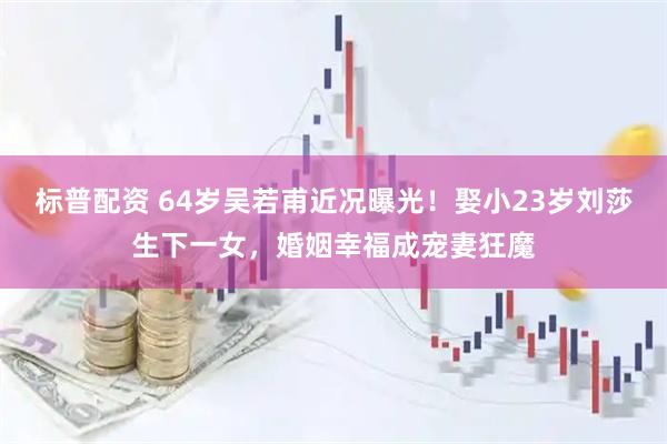 标普配资 64岁吴若甫近况曝光！娶小23岁刘莎生下一女，婚姻幸福成宠妻狂魔