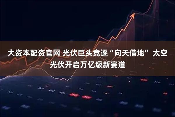 大资本配资官网 光伏巨头竞逐“向天借地” 太空光伏开启万亿级新赛道